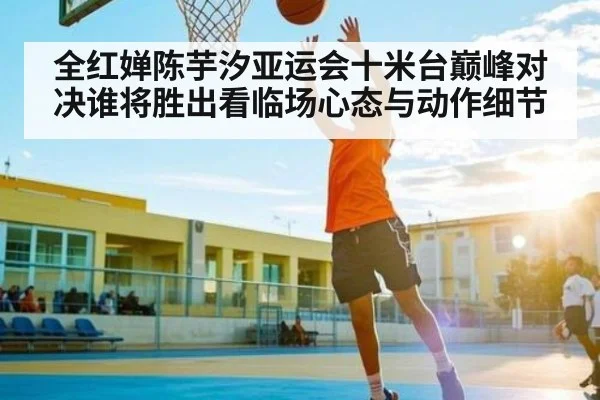 全红婵陈芋汐亚运会十米台巅峰对决谁将胜出看临场心态与动作细节