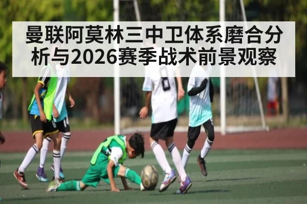 曼联阿莫林三中卫体系磨合分析与2026赛季战术前景观察